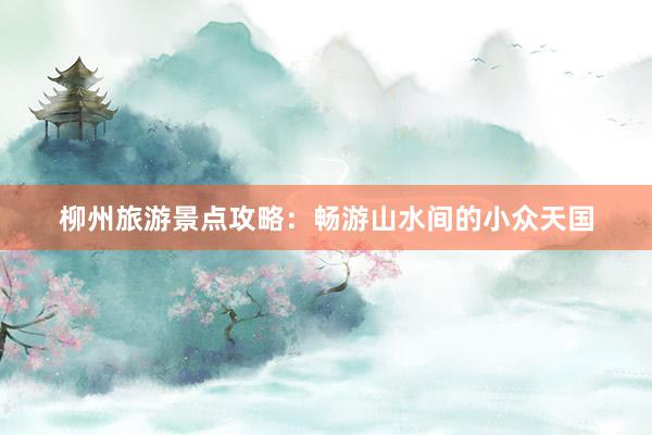 柳州旅游景点攻略：畅游山水间的小众天国