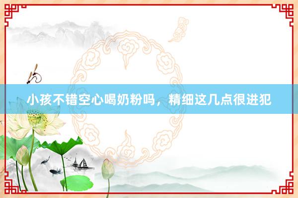 小孩不错空心喝奶粉吗，精细这几点很进犯