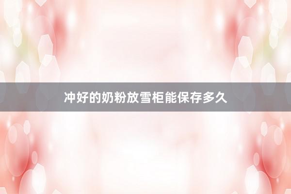 冲好的奶粉放雪柜能保存多久