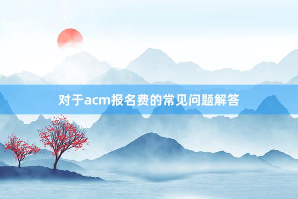 对于acm报名费的常见问题解答
