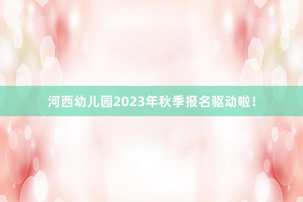 河西幼儿园2023年秋季报名驱动啦！