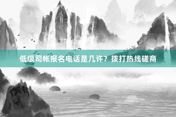 低级司帐报名电话是几许？拨打热线磋商