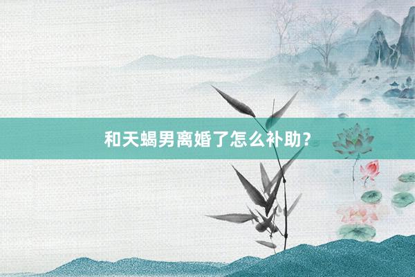 和天蝎男离婚了怎么补助？