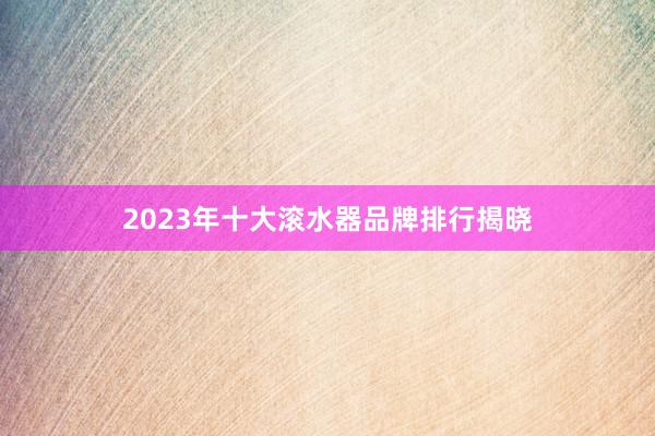 2023年十大滚水器品牌排行揭晓